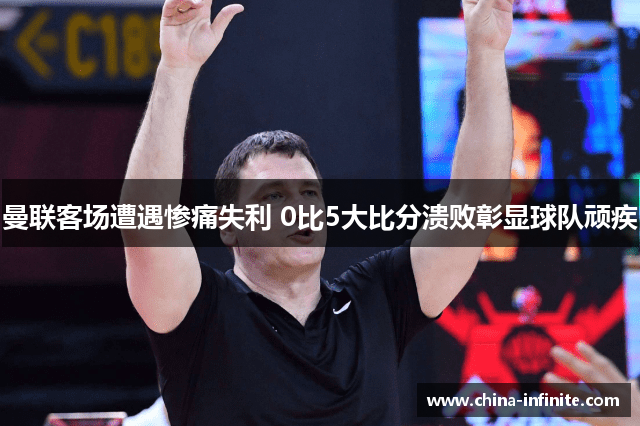 曼联客场遭遇惨痛失利 0比5大比分溃败彰显球队顽疾