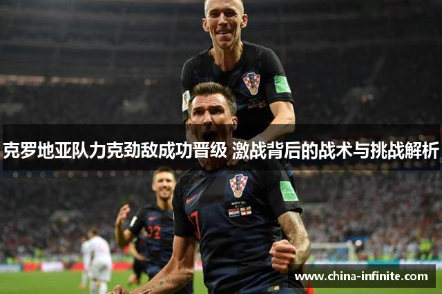 克罗地亚队力克劲敌成功晋级 激战背后的战术与挑战解析