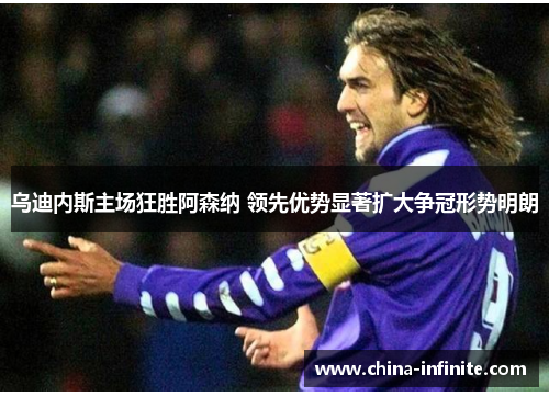 乌迪内斯主场狂胜阿森纳 领先优势显著扩大争冠形势明朗