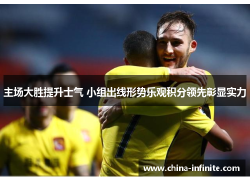 主场大胜提升士气 小组出线形势乐观积分领先彰显实力
