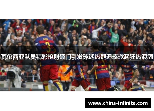 瓦伦西亚队员精彩抢射破门引发球迷热烈追捧掀起狂热浪潮