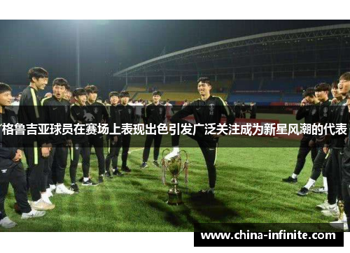 格鲁吉亚球员在赛场上表现出色引发广泛关注成为新星风潮的代表