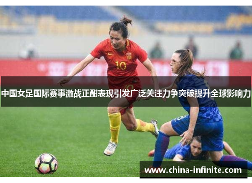 中国女足国际赛事激战正酣表现引发广泛关注力争突破提升全球影响力