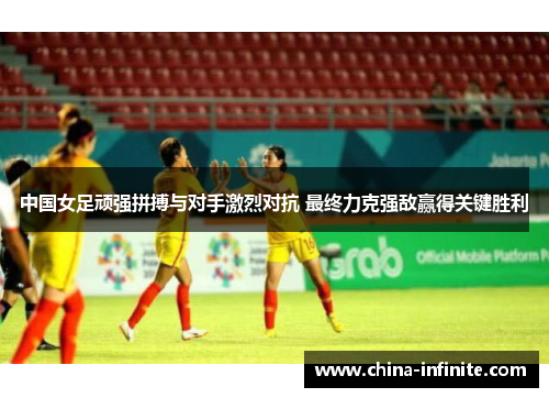 中国女足顽强拼搏与对手激烈对抗 最终力克强敌赢得关键胜利