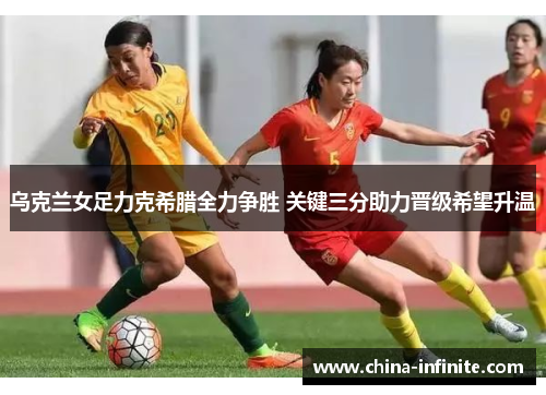 乌克兰女足力克希腊全力争胜 关键三分助力晋级希望升温