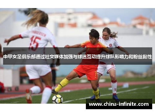 中甲女足俱乐部通过社交媒体加强与球迷互动提升球队影响力和粉丝黏性